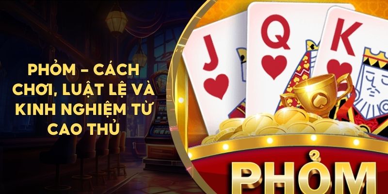 Phỏm - Cách Chơi, Luật Lệ Và Kinh Nghiệm Từ Cao Thủ